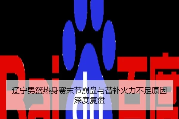 辽宁男篮热身赛末节崩盘与替补火力不足原因深度复盘