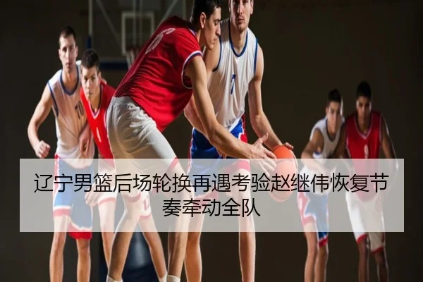 辽宁男篮后场轮换再遇考验赵继伟恢复节奏牵动全队