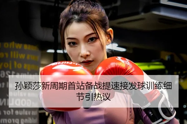 孙颖莎新周期首站备战提速接发球训练细节引热议