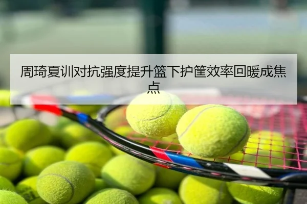 周琦夏训对抗强度提升篮下护筐效率回暖成焦点