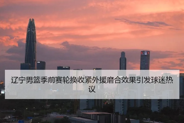 辽宁男篮季前赛轮换收紧外援磨合效果引发球迷热议