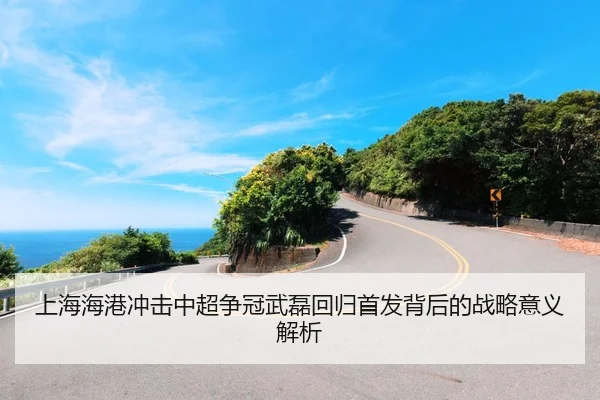 上海海港冲击中超争冠武磊回归首发背后的战略意义解析