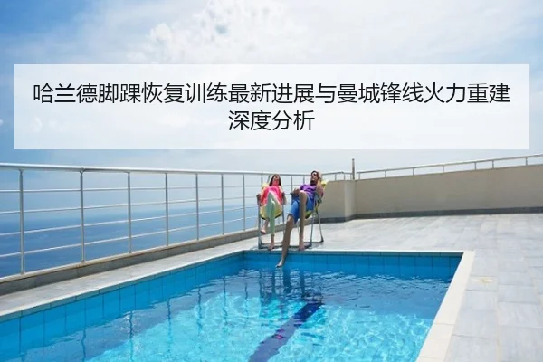 哈兰德脚踝恢复训练最新进展与曼城锋线火力重建深度分析