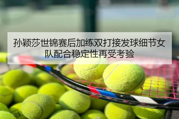 孙颖莎世锦赛后加练双打接发球细节女队配合稳定性再受考验
