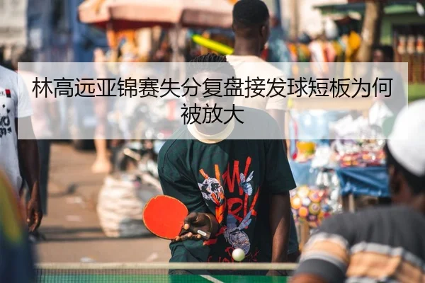 林高远亚锦赛失分复盘接发球短板为何被放大
